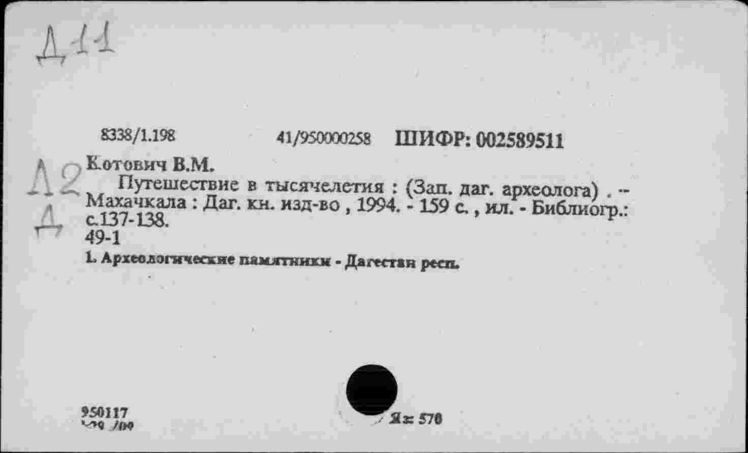 ﻿41/950000258 ШИФР: 002589511
8338/1.198
>• Котович В.М.
Путешествие в тысячелетия : (Зап. дат. археолога) -д сП?-™2 : ДаГ‘ ИЗД’В° ’ 1994‘ *159 с ‘ Библк°П>-: "	49-1 ’
L Археологические памятники - Дагестан респ.
9SO117 nvt